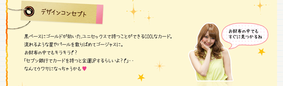 デザインコンセプト 黒ベースにゴールドが効いた、ユニセックスで持つことができるCOOLなカード。流れるような星やパールを散りばめてゴージャスに。お財布の中でもキラキラ！？「セブン銀行でカードを持つと金運UPするらしいよ？！」・・なんてウワサになっちゃうかも