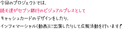 今回のプロジェクトでは、読モ達がセブン銀行のビジュアルプレスとしてキャッシュカードのデザインをしたり、インフォマーシャル(動画)に出演したりして広報活動を行います！