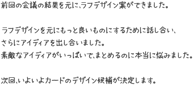 前回の会議の結果を元に、ラフデザイン案ができました。ラフデザインを元にもっと良いものにするために話し合い、さらにアイディアを出し合いました。素敵なアイディアがいっぱいで、まとめるのに本当に悩みました。次回、いよいよカードのデザイン候補が決定します。