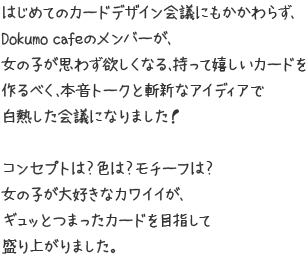 はじめてのカードデザイン会議にもかかわらず、Dokumo cafeのメンバーが、女の子が思わず欲しくなる、持って嬉しいカードを作るべく、本音トークと斬新なアイディアで白熱した会議になりました！ コンセプトは？色は？モチーフは？女の子が大好きなカワイイが、ギュッとつまったカードを目指して盛り上がりました。