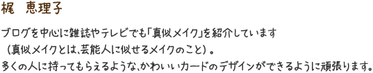 梶　恵理子　ブログを中心に雑誌やテレビでも「真似メイク」を紹介しています（真似メイクとは、芸能人に似せるメイクのこと）。多くの人に持ってもらえるような、かわいいカードのデザインができるように頑張ります。