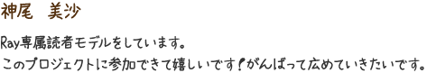 神尾　美沙　Ray専属読者モデルをしています。このプロジェクトに参加できて嬉しいです！がんばって広めていきたいです。