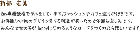 新部　宏美　Ray専属読者モデルをしています。ファッションやカフェ巡りが好きです。お洋服や小物のデザインをする機会があったので今回も楽しみです。みんなで女の子がHappyになれるようなカードをつくれたら嬉しいです！