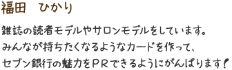 福田　ひかり　雑誌の読者モデルやサロンモデルをしています。みんなが持ちたくなるようなカードを作って、セブン銀行の魅力をＰＲできるようにがんばります！