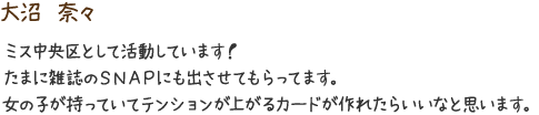 大沼　奈々　ミス中央区として活動しています！たまに雑誌のSNAPにも出させてもらってます。女の子が持っていてテンションが上がるカードが作れたらいいなと思います。