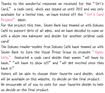 Thanks to the wonderful response we received for the “Girl's Card,”a cash card, which was issued up until 2012 and was only available for a limited time, we have kicked off the “Girl's Card Project” again.For the project this time, Seven Bank has teamed up with Dokumo Café to support girls of all ages, and we have decided to come up with a whole new makeover and design for another original cash card!The Dokumo reader-models from Dokumo Café have teamed up with Seven Bank to form the Visual Press Group to promote “Happy Girls,” featuring a cash card design that women “will have to have,”“will have to show off” and “will get excited once they have it.”Voters will be able to choose their favorite card design, which will be available on this website, to decide on the final product.We encourage all of you to vote for your favorite design to help us decide on the final product.