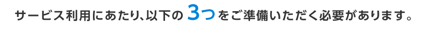 サービス利用にあたり、以下の3つをご準備いただく必要があります。