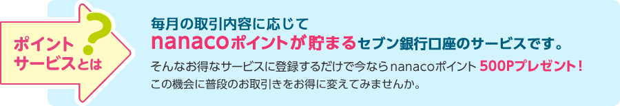 ポイントサービスとは？ 毎月の取引内容に応じてnanacoポイントが貯まるセブン銀行口座のサービスです。 そんなお得なサービスに登録するだけで今ならnanacoポイント500Pプレゼント！この機会に普段のお取引きをお得に変えてみませんか。