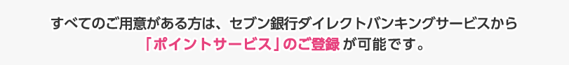 すべてのご用意がある方は、セブン銀行ダイレクトバンキングサービスから「ポイントサービス」のご登録が可能です。