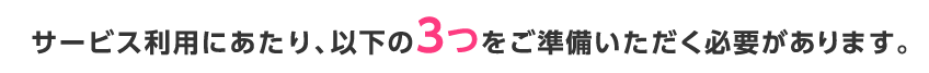 サービス利用にあたり、以下の3つをご準備いただく必要があります。