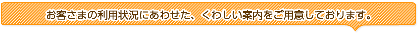 お客さまの利用状況にあわせた、くわしい案内をご用意しております。