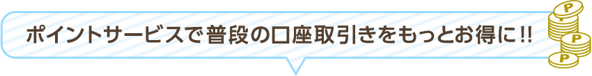 ポイントサービスで普段の口座取引きをもっとお得に!!