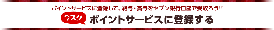 ポイントサービスに登録して、給与・賞与をセブン銀行口座で受取ろう！！ 今スグポイントサービスに登録する