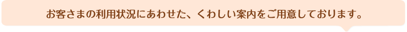 お客さまの利用状況にあわせた、くわしい案内をご用意しております。