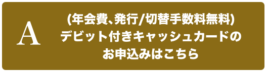 A（年会費、発行/切替手数料無料）デビット付きキャッシュカードのお申込みはこちら