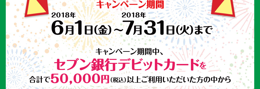 キャンペーン期間 2018年6月1日（金）～2018年7月31日（火）まで キャンペーン期間中、セブン銀行デビットカードを合計で50,000円（税込）以上ご利用いただいた方の中から