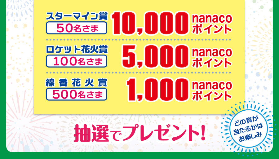 スターマイン賞50名さま 10,000nanacoポイント、ロケット花火賞100名さま 5,000nanacoポイント、線香花火賞500名さま 1,000nanacoポイント 抽選でプレゼント！どの賞が当たるかはお楽しみ