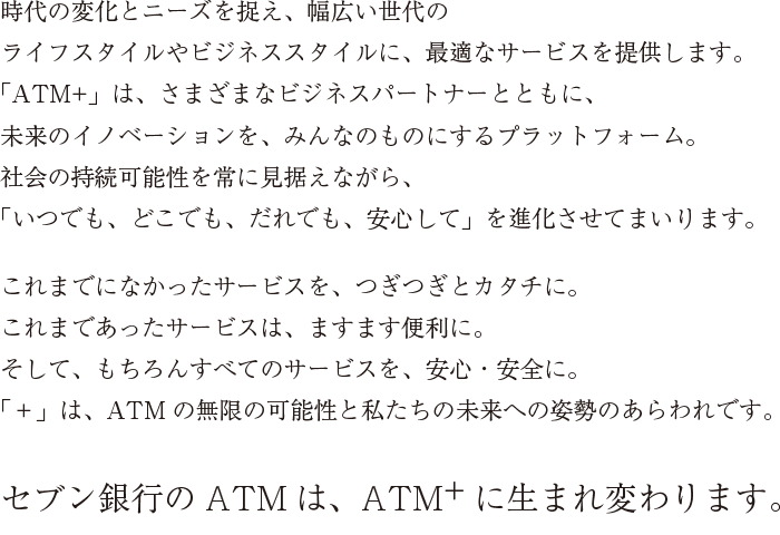 時代の変化とニーズを捉え、幅広い世代のライフスタイルやビジネススタイルに、最適なサービスを提供します。「ATM＋」は、さまざまなビジネスパートナーとともに、未来のイノベーションを、みんなのものにするプラットフォーム。社会の持続可能性を常に見据えながら、「いつでも、どこでも、だれでも、安心して」を進化させてまいります。これまでになかったサービスを、つぎつぎとカタチに。これまであったサービスは、ますます便利に。そして、もちろんすべてのサービスを、安心・安全に。「＋」は、ATMの無限の可能性と私たちの未来への姿勢のあらわれです。セブン銀行のATMは、ATM＋に生まれ変わります。