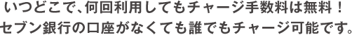 いつどこで、何回利用してもチャージ手数料は無料！
              セブン銀行の口座がなくても誰でもチャージ可能です。