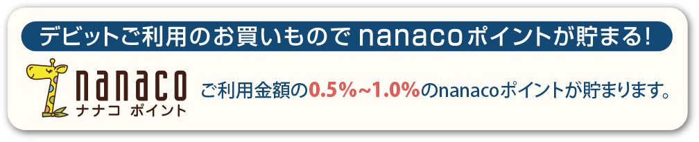 デビットご利用のお買いものでnanacoポイントが貯まる！デビット利用金額（税込）の0.5%～1.0%が貯まります。