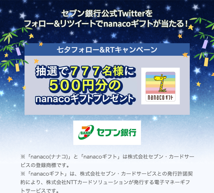 セブン銀行公式Twitterをフォロー&リツイートでnanacoギフトが当たる！ 七夕フォロー＆RTキャンペーン 抽選で777名様に500円分のnanacoギフトプレゼント ※「nanaco(ナナコ)」と「nanacoギフト」は株式会社セブン・カードサービスの登録商標です。 ※「nanacoギフト」は、株式会社セブン・カードサービスとの発行許諾契約により、株式会社NTTカードソリューションが発行する電子マネーギフトサービスです。