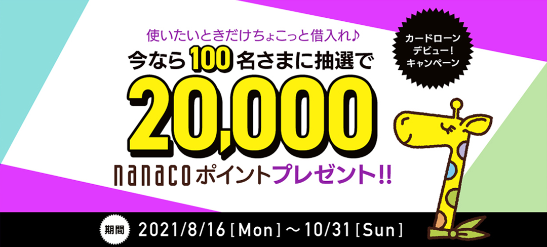 カードローンデビュー!キャンペーン 使いたいときだけちょこっと借入れ♪ 今なら100名さまに抽選で 20,000nanacoポイントプレゼント!! 期間2021年8月16日（月）～2021年10月31日（日）