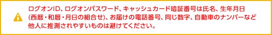 ログオンID、ログオンパスワード、キャッシュカード暗証番号は氏名、生年月日(西暦・和暦・月日の組合せ)、お届けの電話番号、同じ数字、自動車のナンバーなど他人に推測されやすいものは避けてください。