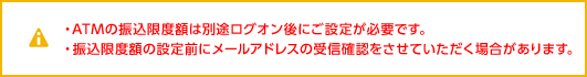 ・ATMの振込限度額は別途ログオン後に設定が必要です。・振込限度額の設定前にメールアドレスの受信確認をさせていただく場合があります。