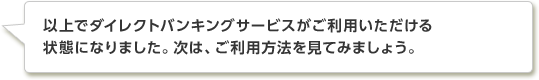 以上でダイレクトバンキングサービスがご利用いただける状態になりました。次は、利用方法を見てみましょう。