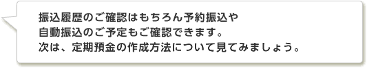 振込履歴のご確認はもちろん予約振込や自動振込のご予定もご確認できます。次は、定期預金の作成方法について見てみましょう。