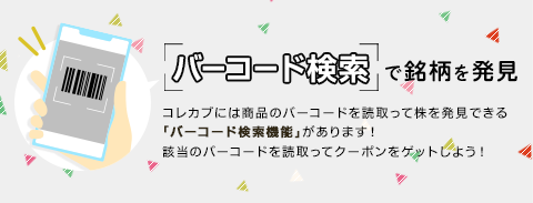 バーコード検索で銘柄を発見 コレカブには商品のバーコードを読取って株を発見できる「バーコード検索機能」があります！ 該当のバーコードを読取ってクーポンをゲットしよう！