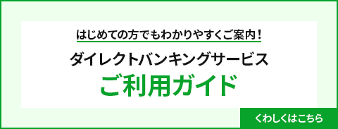 ダイレクトバンキングサービス ご利用ガイド はじめての方でもわかりやすくカンタンにご案内！ くわしくはこちら