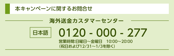 本キャンペーンに関するお問合せ 海外送金カスタマーセンター 日本語 0120-000-277 営業時間：日曜日～金曜日 10：00～20：00 （祝日および12/31～1/3を除く）