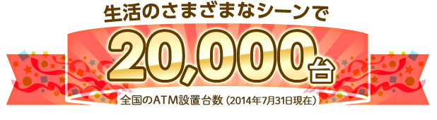 生活のさまざまなシーンで全国のATM設置台数20,000台（2014年7月31日現在）