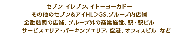 セブン-イレブン、イトーヨーカドーその他のセブン＆アイHLDGS.グループ内店舗金融機関の店舗、グループ外の商業施設、駅・駅ビルサービスエリア・パーキングエリア、空港、オフィスビルなど